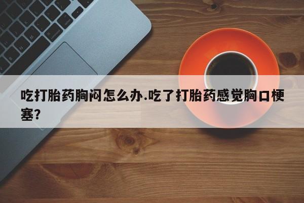 卖正品米非米索购买微信吃打胎药胸闷怎么办.吃了打胎药感觉胸口梗塞？