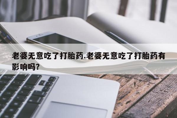 卖正品米非米索购买微信老婆无意吃了打胎药.老婆无意吃了打胎药有影响吗？