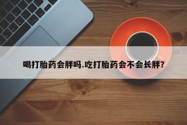 卖正品米非米索购买微信喝打胎药会胖吗.吃打胎药会不会长胖？