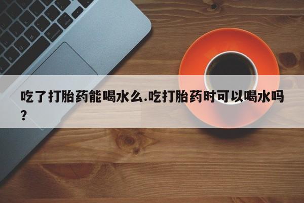 卖正品米非米索购买微信吃了打胎药能喝水么.吃打胎药时可以喝水吗？