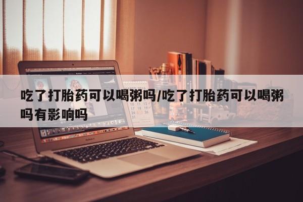 卖正品米非米索购买微信吃了打胎药可以喝粥吗/吃了打胎药可以喝粥吗有影响吗