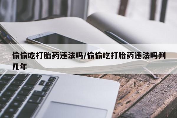 卖正品米非米索购买微信偷偷吃打胎药违法吗/偷偷吃打胎药违法吗判几年