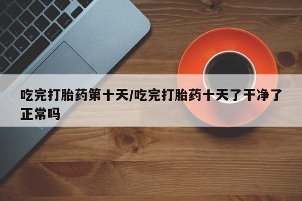 卖正品米非米索购买微信吃完打胎药第十天/吃完打胎药十天了干净了正常吗