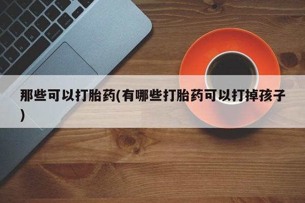 卖正品米非米索购买微信那些可以打胎药(有哪些打胎药可以打掉孩子)