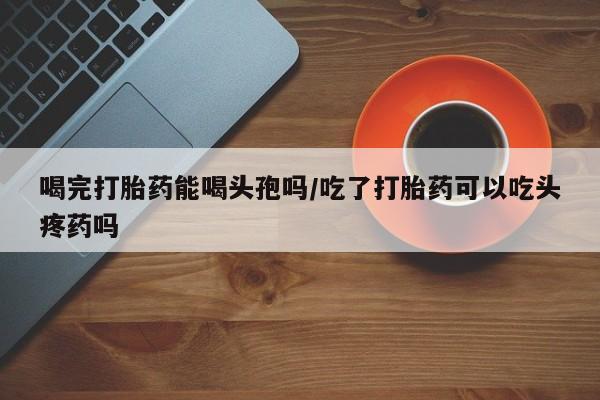 卖正品米非米索购买微信喝完打胎药能喝头孢吗/吃了打胎药可以吃头疼药吗