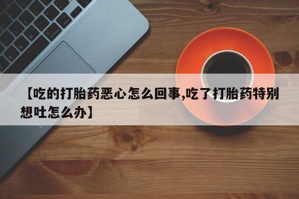 卖正品米非米索购买微信【吃的打胎药恶心怎么回事,吃了打胎药特别想吐怎么办】