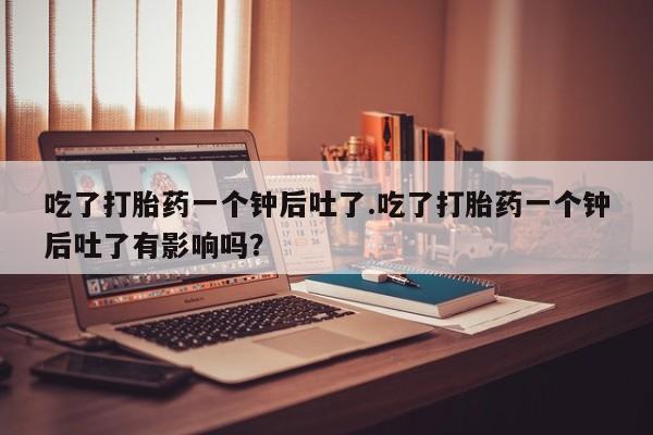 卖正品米非米索购买微信吃了打胎药一个钟后吐了.吃了打胎药一个钟后吐了有影响吗？
