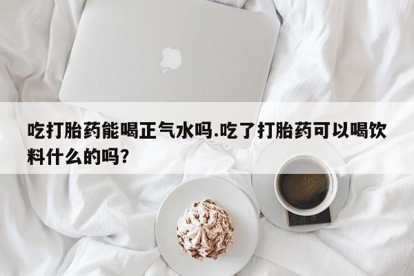 卖正品米非米索购买微信吃打胎药能喝正气水吗.吃了打胎药可以喝饮料什么的吗？