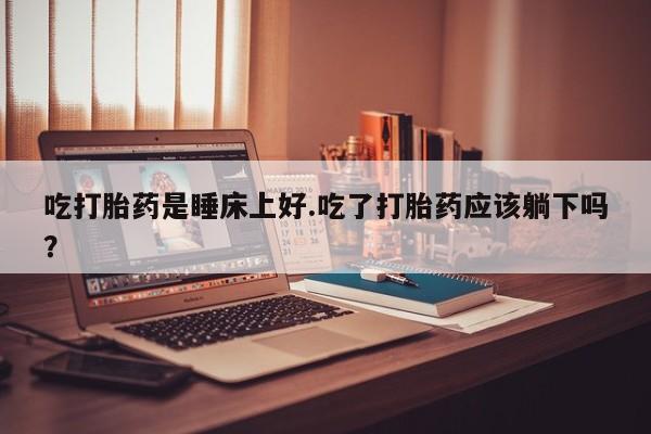 卖正品米非米索购买微信吃打胎药是睡床上好.吃了打胎药应该躺下吗？