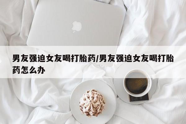 卖正品米非米索购买微信男友强迫女友喝打胎药/男友强迫女友喝打胎药怎么办