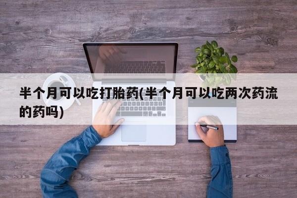 卖正品米非米索购买微信半个月可以吃打胎药(半个月可以吃两次药流的药吗)
