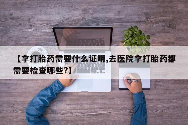 卖正品米非米索购买微信【拿打胎药需要什么证明,去医院拿打胎药都需要检查哪些?】