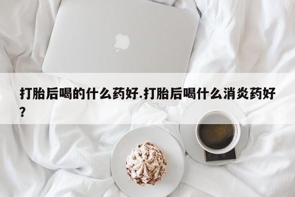 卖正品米非米索购买微信打胎后喝的什么药好.打胎后喝什么消炎药好？