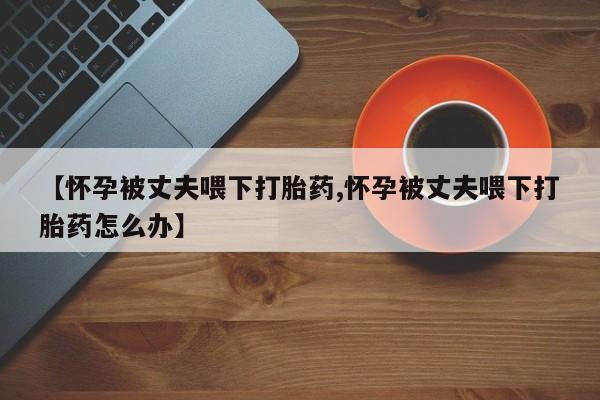 卖正品米非米索购买微信【怀孕被丈夫喂下打胎药,怀孕被丈夫喂下打胎药怎么办】