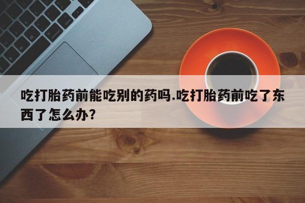 卖正品米非米索购买微信吃打胎药前能吃别的药吗.吃打胎药前吃了东西了怎么办？