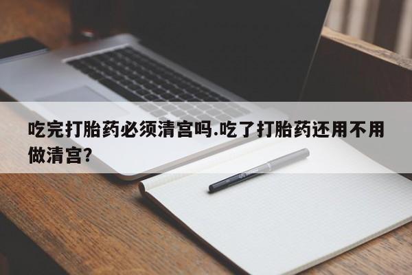 卖正品米非米索购买微信吃完打胎药必须清宫吗.吃了打胎药还用不用做清宫？