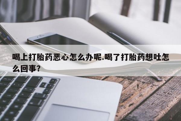 卖正品米非米索购买微信喝上打胎药恶心怎么办呢.喝了打胎药想吐怎么回事？