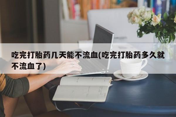 卖正品米非米索购买微信吃完打胎药几天能不流血(吃完打胎药多久就不流血了)