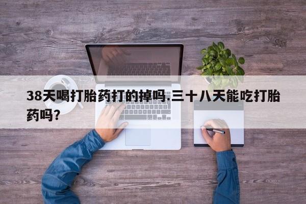 卖正品米非米索购买微信38天喝打胎药打的掉吗.三十八天能吃打胎药吗？