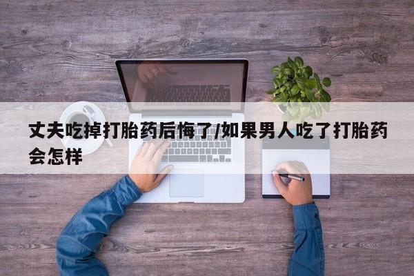 卖正品米非米索购买微信丈夫吃掉打胎药后悔了/如果男人吃了打胎药会怎样