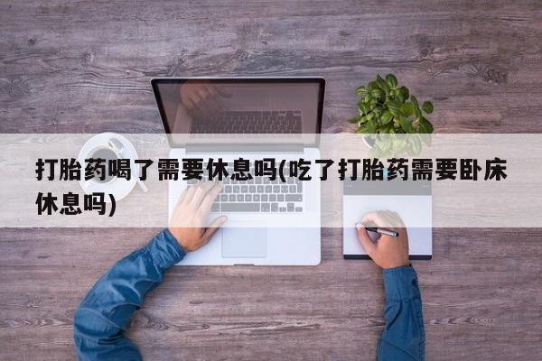 卖正品米非米索购买微信打胎药喝了需要休息吗(吃了打胎药需要卧床休息吗)