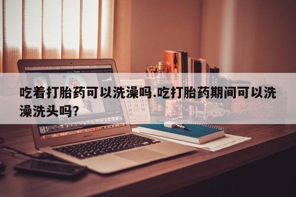 卖正品米非米索购买微信吃着打胎药可以洗澡吗.吃打胎药期间可以洗澡洗头吗？