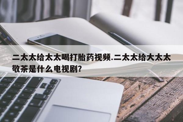 卖正品米非米索购买微信二太太给太太喝打胎药视频.二太太给大太太敬茶是什么电视剧？