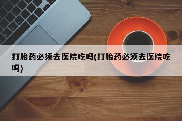 卖正品米非米索购买微信打胎药必须去医院吃吗(打胎药必须去医院吃吗)