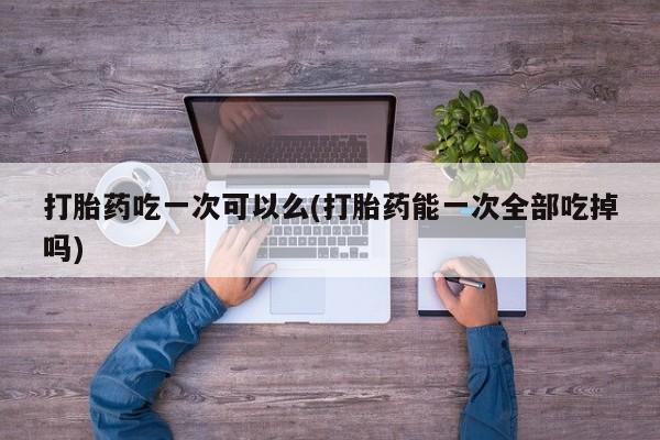 卖正品米非米索购买微信打胎药吃一次可以么(打胎药能一次全部吃掉吗)