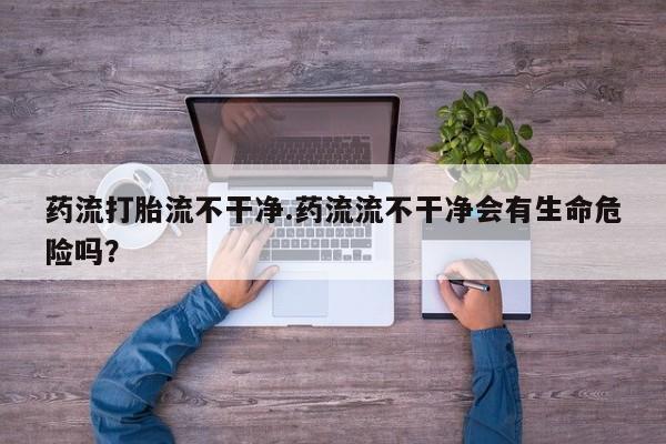 卖正品米非米索购买微信药流打胎流不干净.药流流不干净会有生命危险吗？