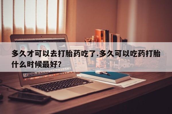 卖正品米非米索购买微信多久才可以去打胎药吃了.多久可以吃药打胎什么时候最好？