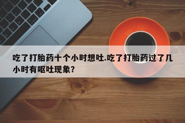卖正品米非米索购买微信吃了打胎药十个小时想吐.吃了打胎药过了几小时有呕吐现象？