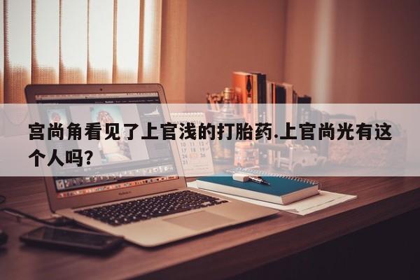卖正品米非米索购买微信宫尚角看见了上官浅的打胎药.上官尚光有这个人吗？