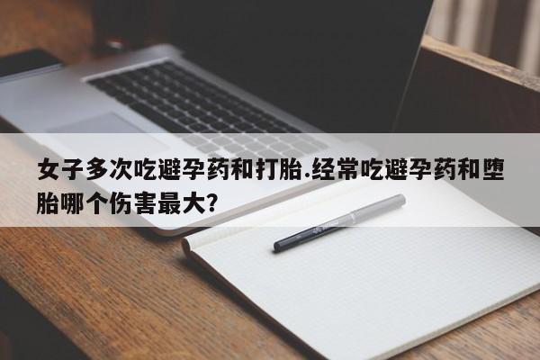 卖正品米非米索购买微信女子多次吃避孕药和打胎.经常吃避孕药和堕胎哪个伤害最大？